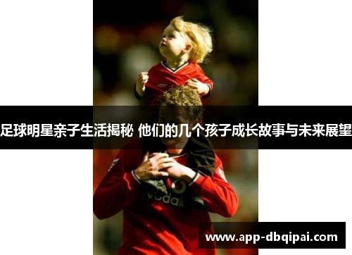 足球明星亲子生活揭秘 他们的几个孩子成长故事与未来展望