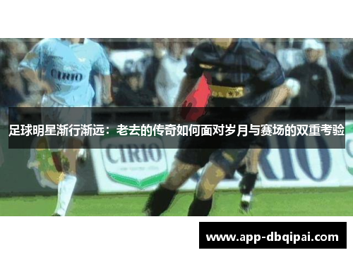 足球明星渐行渐远：老去的传奇如何面对岁月与赛场的双重考验