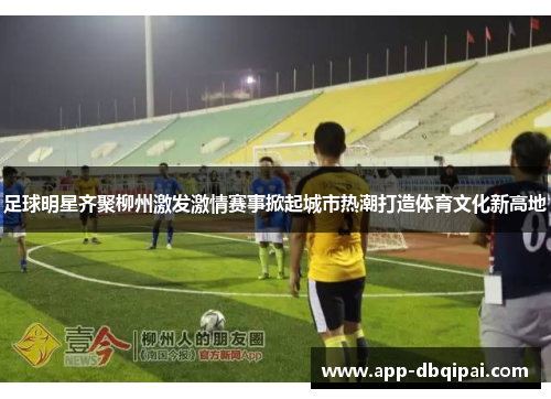 足球明星齐聚柳州激发激情赛事掀起城市热潮打造体育文化新高地