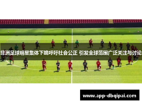 非洲足球明星集体下跪呼吁社会公正 引发全球范围广泛关注与讨论
