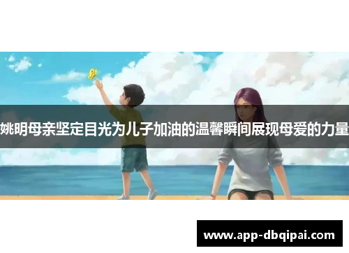 姚明母亲坚定目光为儿子加油的温馨瞬间展现母爱的力量