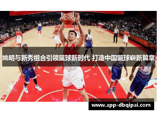 姚明与新秀组合引领篮球新时代 打造中国篮球崭新篇章