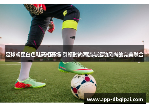 足球明星白色鞋亮相赛场 引领时尚潮流与运动风尚的完美融合