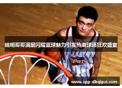 姚明哥哥满屏闪耀篮球魅力引发热潮球迷狂欢盛宴