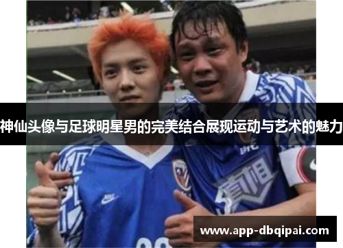 神仙头像与足球明星男的完美结合展现运动与艺术的魅力