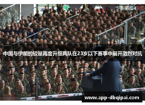 中国与伊朗的较量再度升级两队在23岁以下赛事中展开激烈对抗